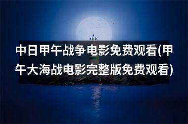 中日甲午战争电影免费观看(甲午大海战电影完整版免费观看)