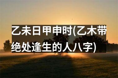 <h3>乙未日甲申时(乙木带绝处逢生的人八字)