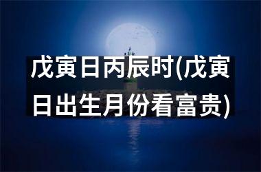 戊寅日丙辰时(戊寅日出生月份看富贵)