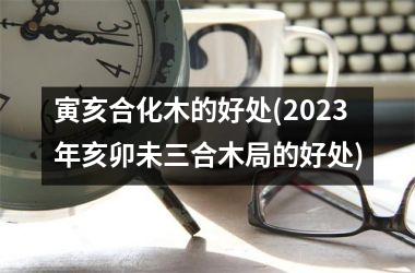 寅亥合化木的好处(2025年亥卯未三合木局的好处)