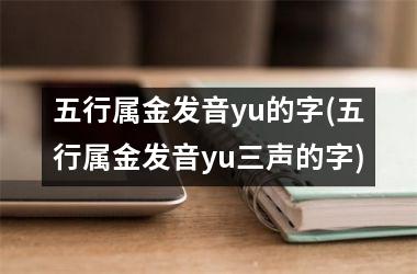 <h3>五行属金发音yu的字(五行属金发音yu三声的字)