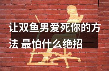 让双鱼男爱死你的方法 怕什么绝招