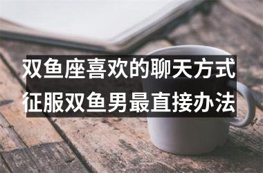 双鱼座喜欢的聊天方式 征服双鱼男直接办法