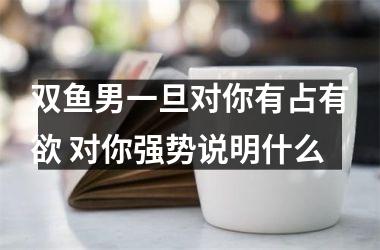 双鱼男一旦对你有占有欲 对你强势说明什么