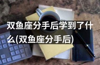 双鱼座分手后学到了什么(双鱼座分手后)