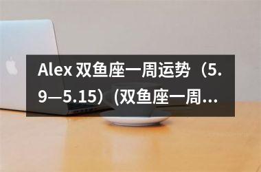 Alex 双鱼座一周运势（5.9—5.15）(双鱼座一周运势新浪)