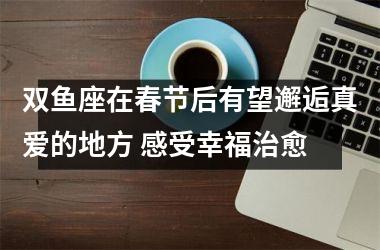 双鱼座在春节后有望邂逅真爱的地方 感受幸福治愈