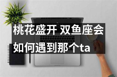 桃花盛开 双鱼座会如何遇到那个ta