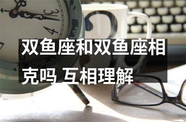 双鱼座和双鱼座相克吗 互相理解