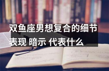 双鱼座男想复合的细节 表现 暗示 代表什么