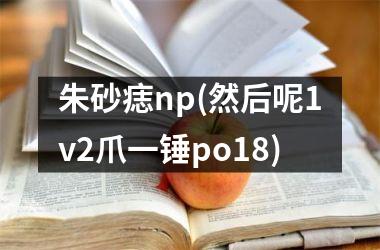 朱砂痣np(然后呢1v2爪一锤po18)