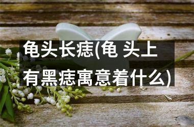 龟头长痣(龟 头上有黑痣寓意着什么)