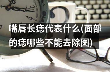 嘴唇长痣代表什么(面部的痣哪些不能去除图)