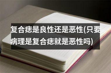 复合痣是良性还是恶性(只要病理是复合痣就是恶性吗)