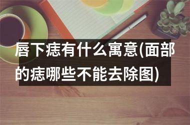 唇下痣有什么寓意(面部的痣哪些不能去除图)