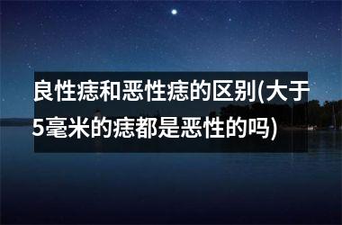 <h3>良性痣和恶性痣的区别(大于5毫米的痣都是恶性的吗)