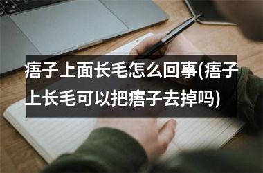 <h3>痦子上面长毛怎么回事(痦子上长毛可以把痦子去掉吗)