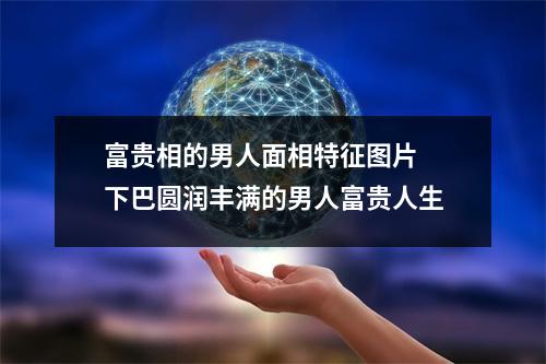 富贵相的男人面相特征图片下巴圆润丰满的男人富贵人生