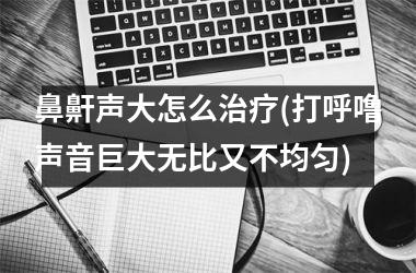 鼻鼾声大怎么治疗(打呼噜声音巨大无比又不均匀)