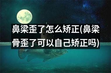 鼻梁歪了怎么矫正(鼻梁骨歪了可以自己矫正吗)