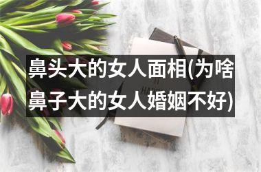 鼻头大的女人面相(为啥鼻子大的女人婚姻不好)