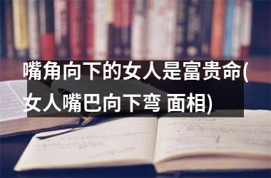 嘴角向下的女人是富贵命(女人嘴巴向下弯 面相)