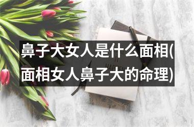 鼻子大女人是什么面相(面相女人鼻子大的命理)