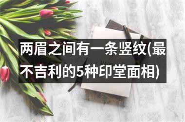 两眉之间有一条竖纹(最不吉利的5种印堂面相)