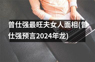 曾仕强最旺夫女人面相(曾仕强预言2024年龙)