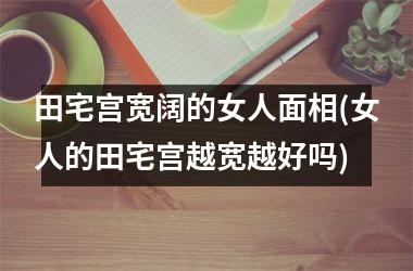 田宅宫宽阔的女人面相(女人的田宅宫越宽越好吗)