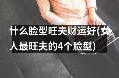 什么脸型旺夫财运好(女人最旺夫的4个脸型)