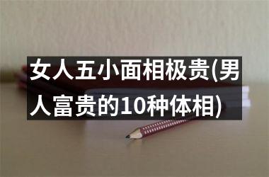 <h3>女人五小面相极贵(男人富贵的10种体相)