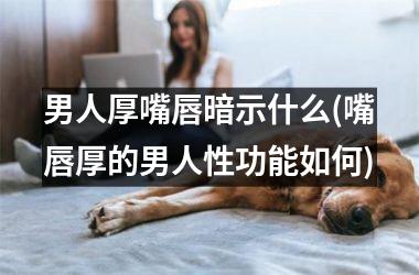 <h3>男人厚嘴唇暗示什么(嘴唇厚的男人性功能如何)