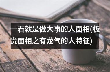 一看就是做大事的人面相(极贵面相之有龙气的人特征)