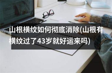 山根横纹如何彻底消除(山根有横纹过了43岁就好运来吗)