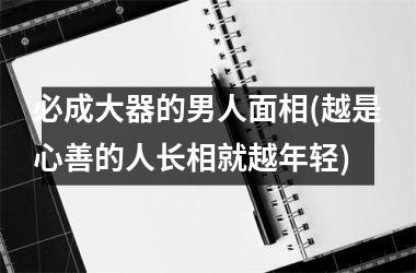 必成大器的男人面相(越是心善的人长相就越年轻)