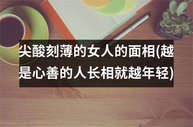 尖酸刻薄的女人的面相(越是心善的人长相就越年轻)