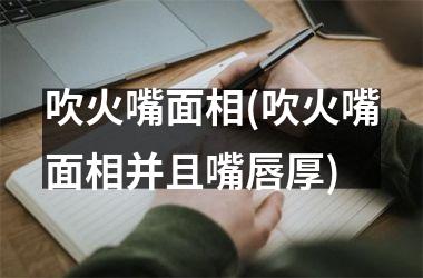 吹火嘴面相(吹火嘴面相并且嘴唇厚)