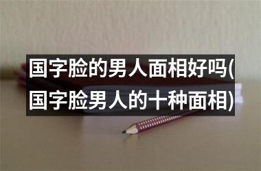 国字脸的男人面相好吗(国字脸男人的十种面相)