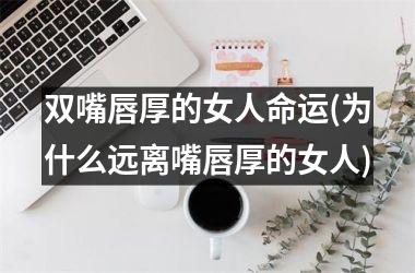 双嘴唇厚的女人命运(为什么远离嘴唇厚的女人)