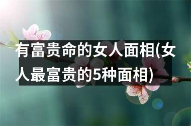 有富贵命的女人面相(女人最富贵的5种面相)