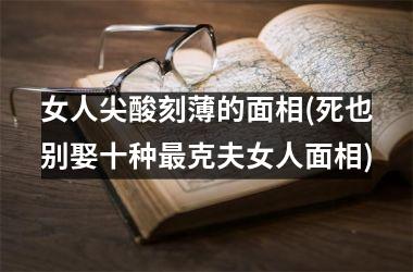 女人尖酸刻薄的面相(死也别娶十种最克夫女人面相)