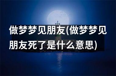 做梦梦见朋友(做梦梦见朋友死了是什么意思)