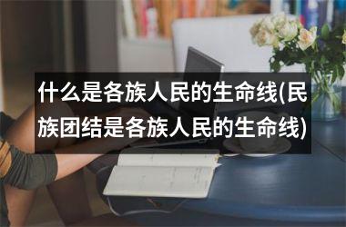 什么是各族人民的生命线(民族团结是各族人民的生命线)