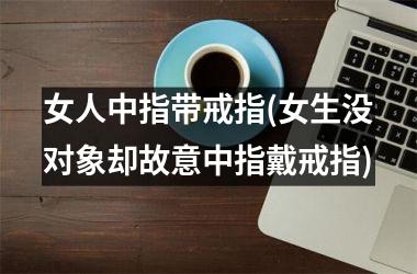 女人中指带戒指(女生没对象却故意中指戴戒指)