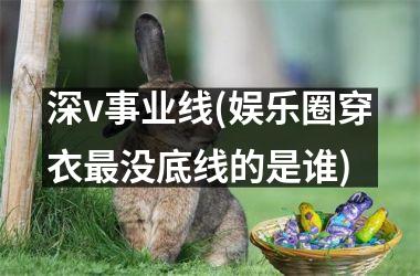 深v事业线(娱乐圈穿衣最没底线的是谁)