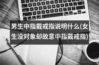 男生中指戴戒指说明什么(女生没对象却故意中指戴戒指)