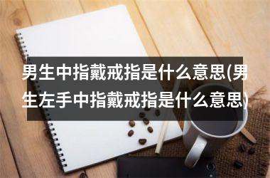 男生中指戴戒指是什么意思(男生左手中指戴戒指是什么意思)