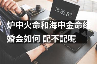 <h3>炉中火命和海中金命结婚会如何 配不配呢