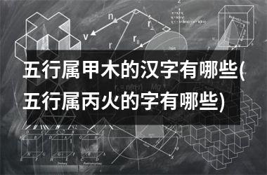 五行属甲木的汉字有哪些(五行属丙火的字有哪些)